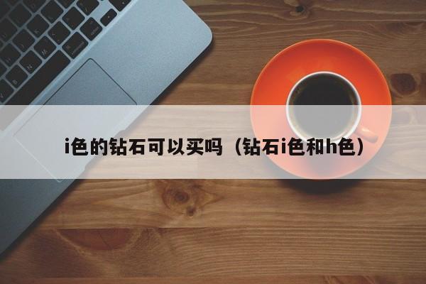 i色的钻石可以买吗(钻石i色和h色)