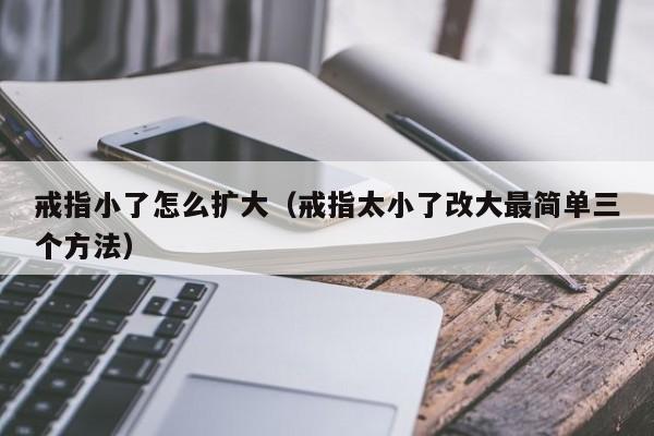 戒指小了怎么扩大(戒指太小了改大最简单三个方法)