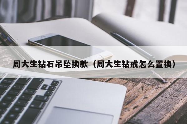 周大生钻石吊坠换款(周大生钻戒怎么置换)