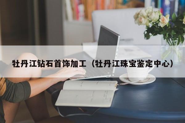 牡丹江钻石首饰加工(牡丹江珠宝鉴定中心)
