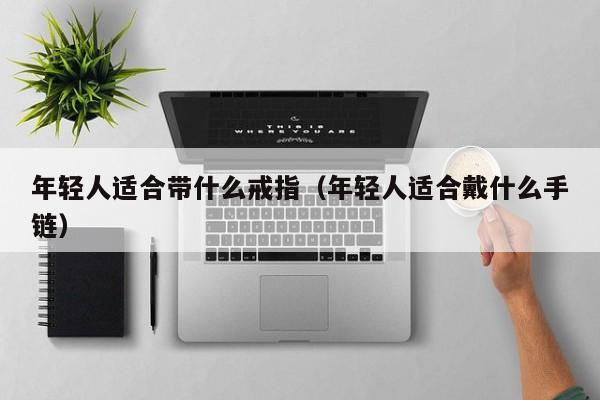 年轻人适合带什么戒指(年轻人适合戴什么手链)