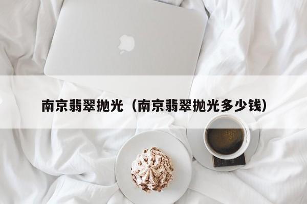 南京翡翠抛光(南京翡翠抛光多少钱)
