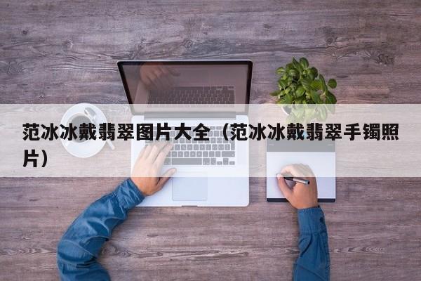 范冰冰戴翡翠图片大全(范冰冰戴翡翠手镯照片)