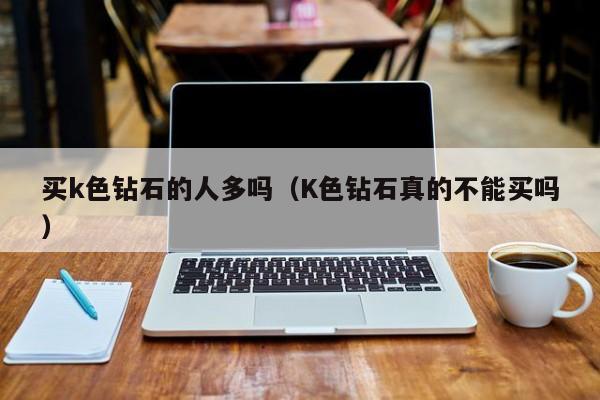 买k色钻石的人多吗(K色钻石真的不能买吗)