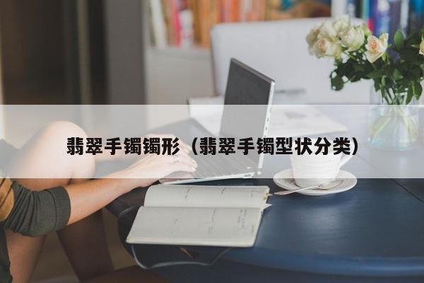 翡翠手镯镯形(翡翠手镯型状分类)