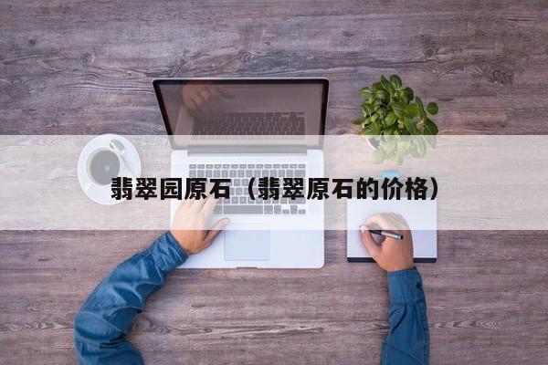翡翠园原石(翡翠原石的价格)