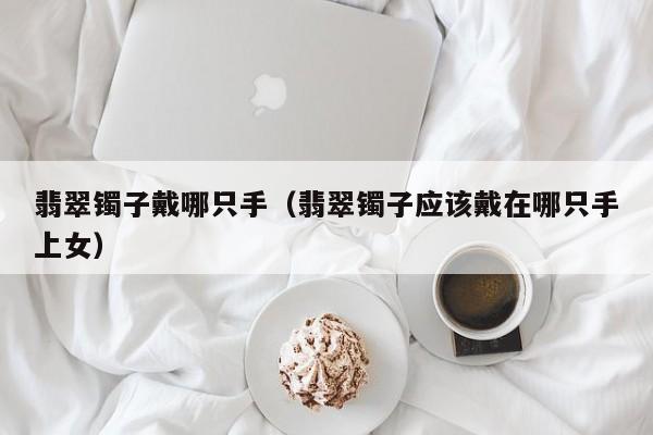 翡翠镯子戴哪只手(翡翠镯子应该戴在哪只手上女)