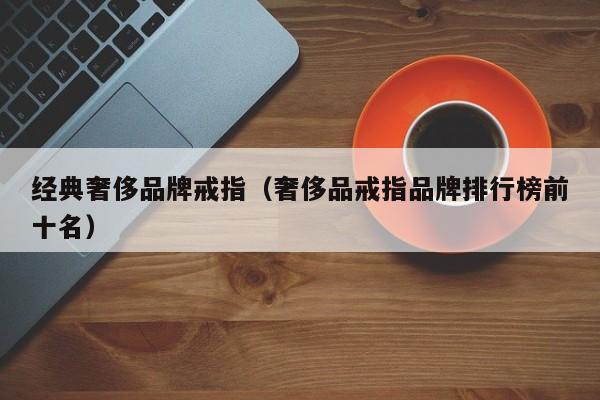 经典奢侈品牌戒指(奢侈品戒指品牌排行榜前十名)