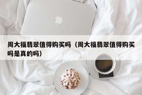 周大福翡翠值得购买吗(周大福翡翠值得购买吗是真的吗)