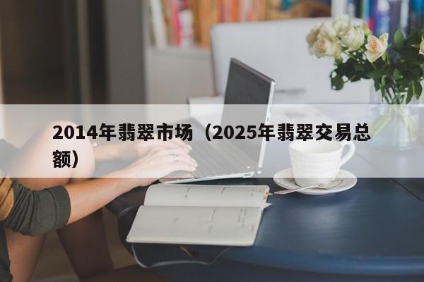 2014年翡翠市场(2025年翡翠交易总额)