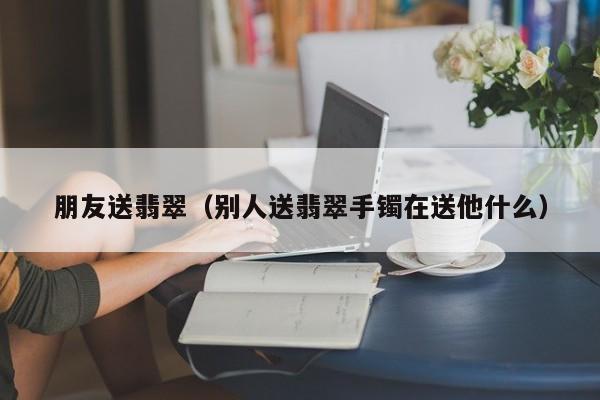 朋友送翡翠(别人送翡翠手镯在送他什么)