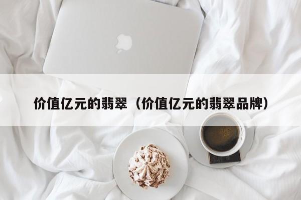 价值亿元的翡翠(价值亿元的翡翠品牌)
