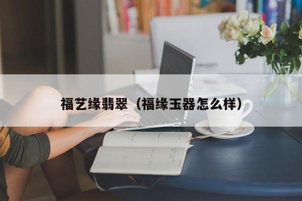 福艺缘翡翠(福缘玉器怎么样)