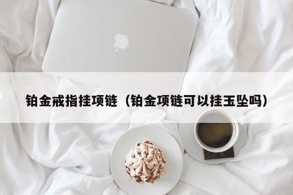 铂金戒指挂项链(铂金项链可以挂玉坠吗)