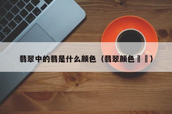 翡翠中的翡是什么颜色(翡翠颜色圖錄)