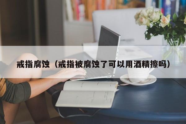 戒指腐蚀(戒指被腐蚀了可以用酒精擦吗)