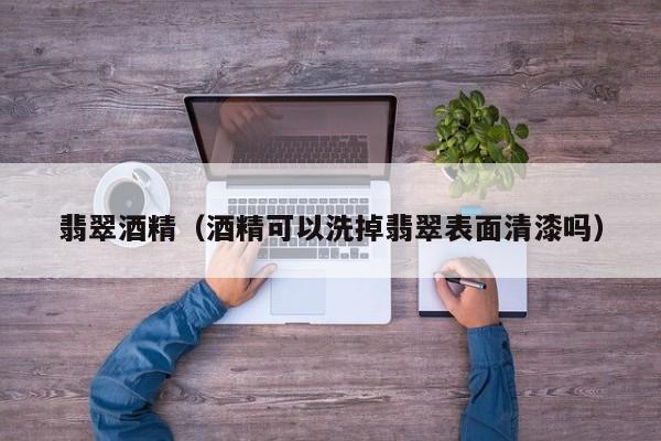 翡翠酒精(酒精可以洗掉翡翠表面清漆吗)