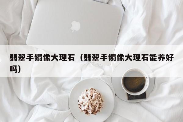 翡翠手镯像大理石(翡翠手镯像大理石能养好吗)