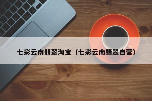 七彩云南翡翠淘宝(七彩云南翡翠自营)