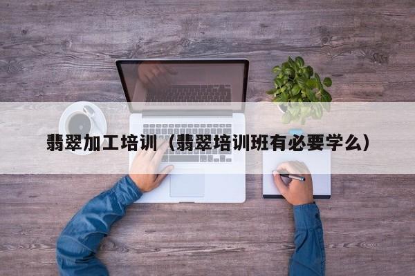 翡翠加工培训(翡翠培训班有必要学么)