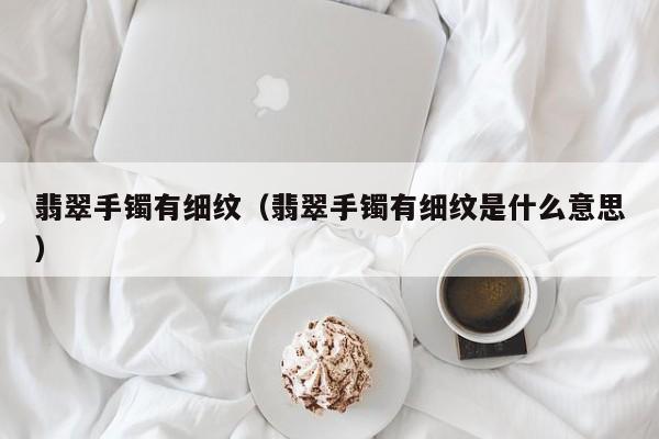 翡翠手镯有细纹(翡翠手镯有细纹是什么意思)