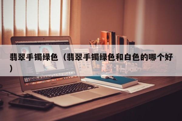 翡翠手镯绿色(翡翠手镯绿色和白色的哪个好)
